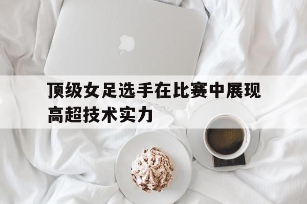顶级女足选手在比赛中展现高超技术实力