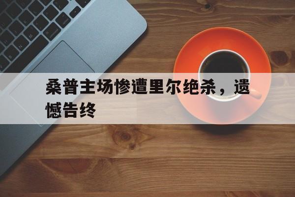 桑普主场惨遭里尔绝杀,遗憾告终的简单介绍