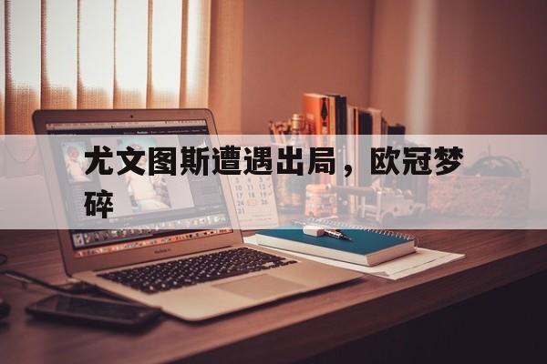 尤文图斯遭遇出局，欧冠梦碎的简单介绍