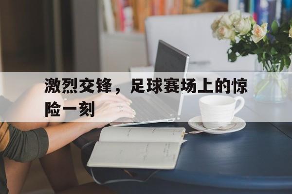 激烈交锋,足球赛场上的惊险一刻