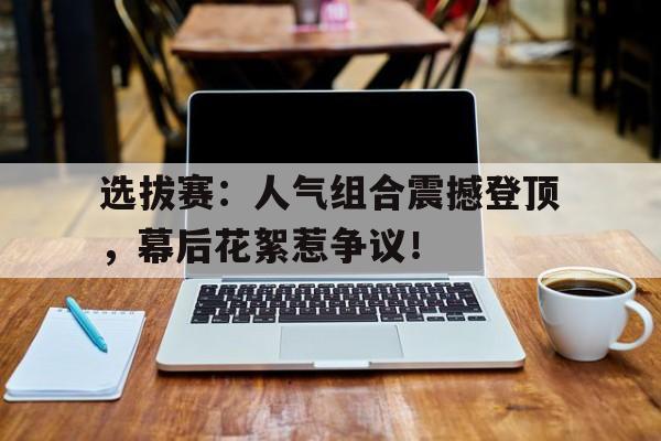 选拔赛:人气组合震撼登顶,幕后花絮惹争议!
