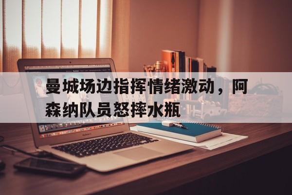 曼城场边指挥情绪激动,阿森纳队员怒摔水瓶