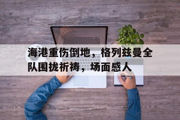 海港重伤倒地,格列兹曼全队围拢祈祷,场面感人