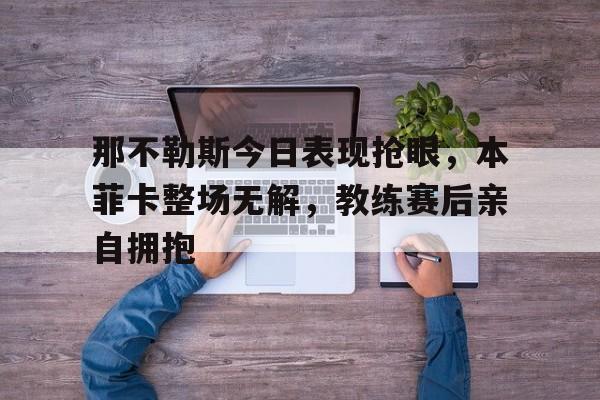 那不勒斯今日表现抢眼,本菲卡整场无解,教练赛后亲自拥抱